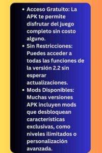 Acceso Gratuito: La APK te permite disfrutar del juego completo sin costo alguno.
Sin Restricciones: Puedes acceder a todas las funciones de la versión 2.2 sin esperar actualizaciones.
Mods Disponibles: Muchas versiones APK incluyen mods que desbloquean características exclusivas, como niveles ilimitados o personalización avanzada.